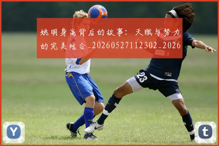 姚明身高背后的故事：天赋与努力的完美结合_20260527112302_20260707143547