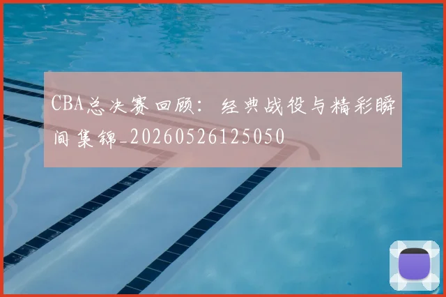 CBA总决赛回顾:经典战役与精彩瞬间集锦_20260526125050