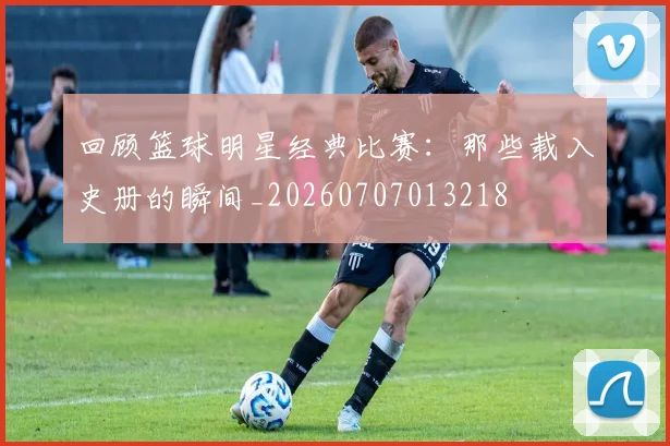 回顾篮球明星经典比赛：那些载入史册的瞬间_20260707013218