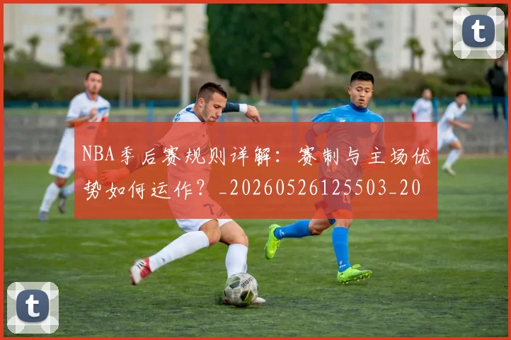 NBA季后赛规则详解：赛制与主场优势如何运作？_20260526125503_20260702164803