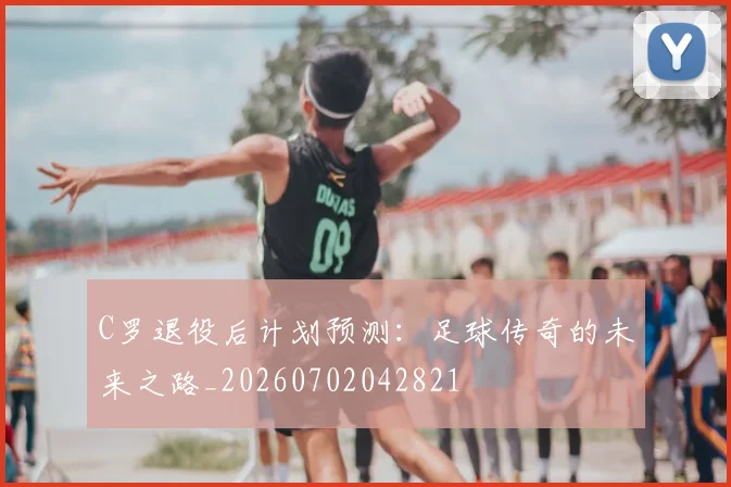 C罗退役后计划预测：足球传奇的未来之路_20260702042821