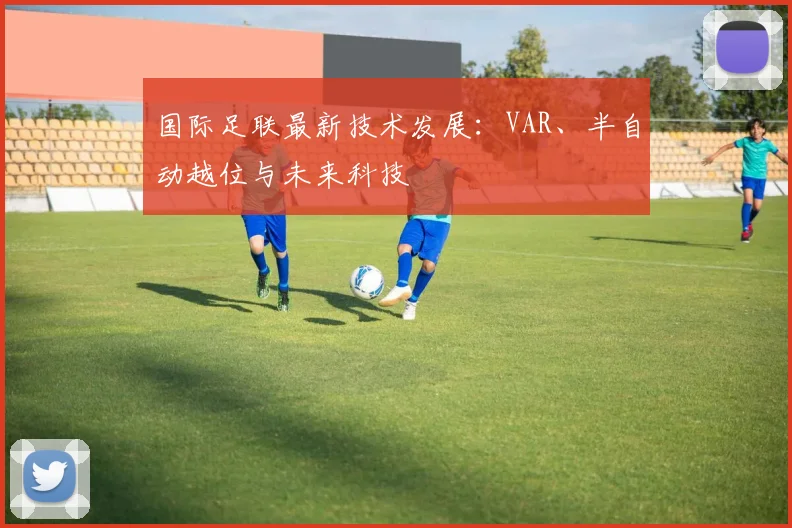 国际足联最新技术发展:VAR、半自动越位与未来科技
