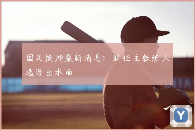 国足换帅最新消息:新任主教练人选浮出水面