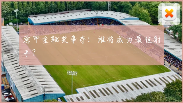 意甲金靴奖争夺：谁将成为最佳射手？