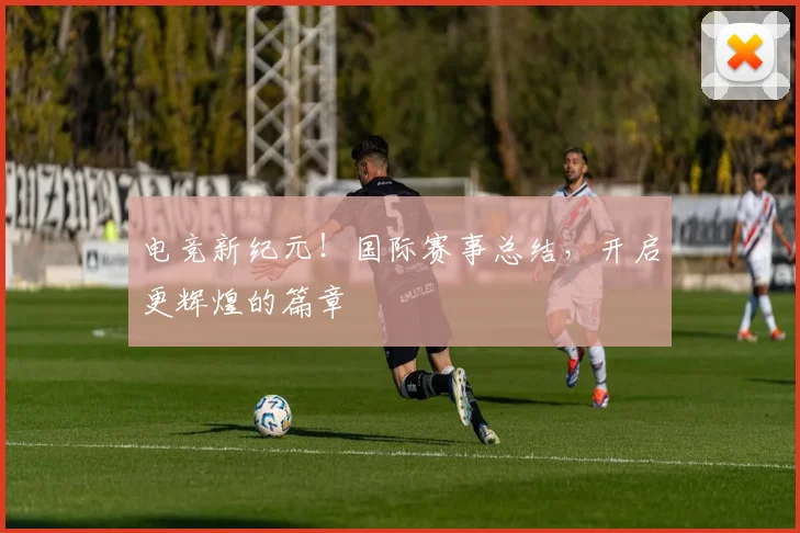 电竞新纪元!国际赛事总结,开启更辉煌的篇章