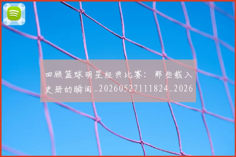 回顾篮球明星经典比赛:那些载入史册的瞬间_20260527111824_20260707013220