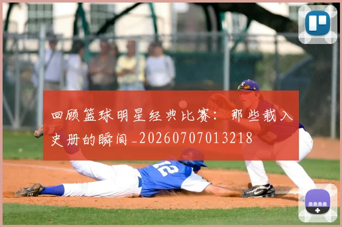 回顾篮球明星经典比赛:那些载入史册的瞬间_20260707013218
