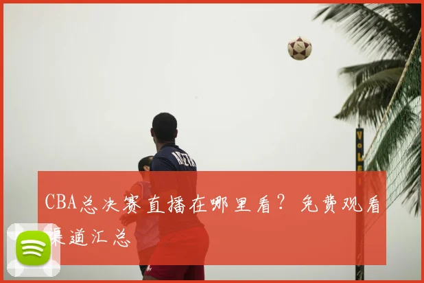 CBA总决赛直播在哪里看?免费观看渠道汇总