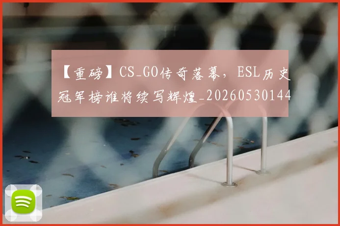 【重磅】CS_GO传奇落幕，ESL历史冠军榜谁将续写辉煌_20260530144111_20260702173301