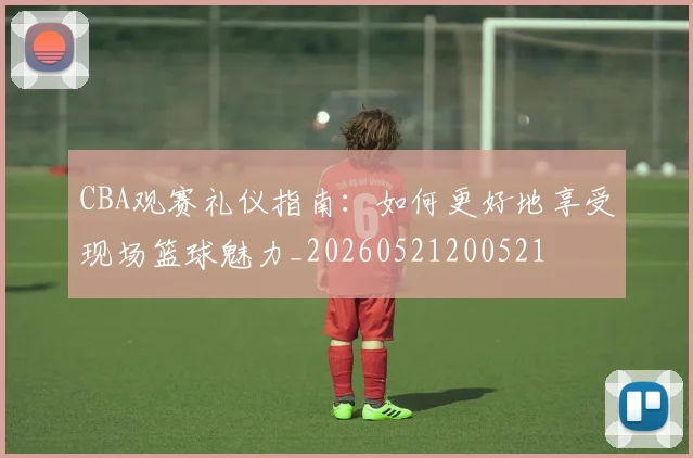 CBA观赛礼仪指南：如何更好地享受现场篮球魅力_20260521200521