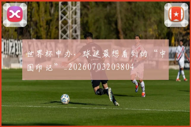 世界杯申办，球迷最想看到的“中国印记”_20260703203804
