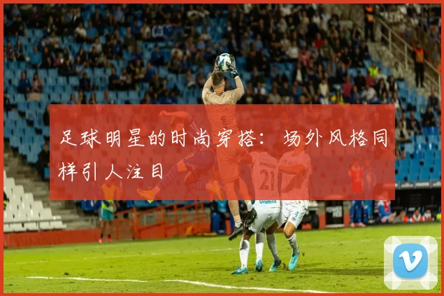 足球明星的时尚穿搭：场外风格同样引人注目