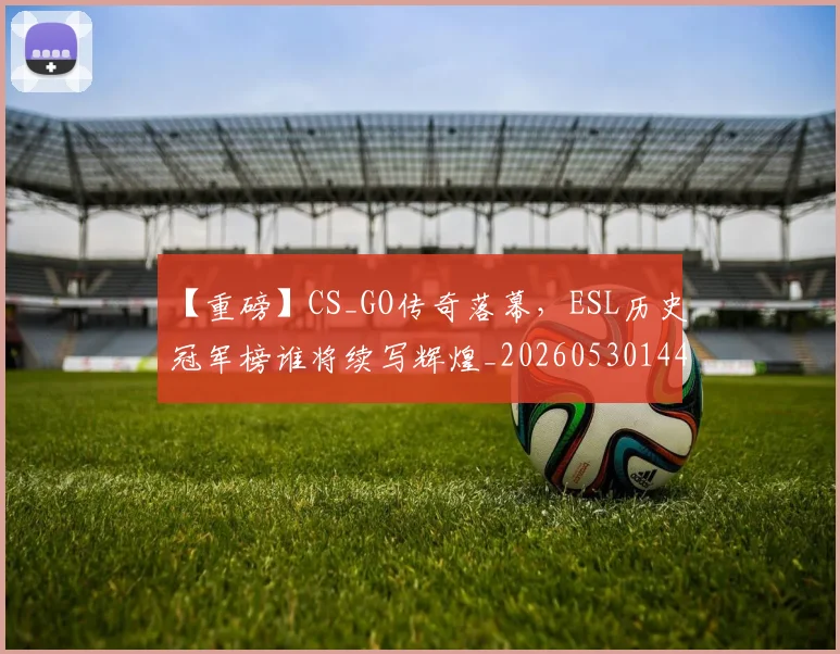 【重磅】CS_GO传奇落幕，ESL历史冠军榜谁将续写辉煌_20260530144111_20260702173301