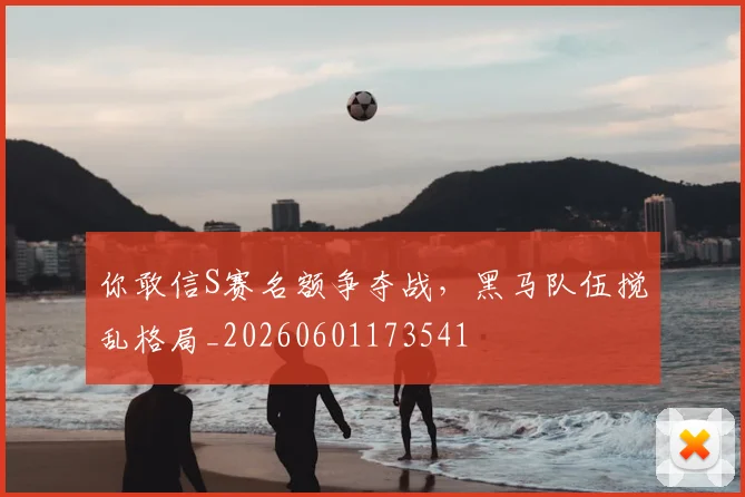 你敢信S赛名额争夺战，黑马队伍搅乱格局_20260601173541